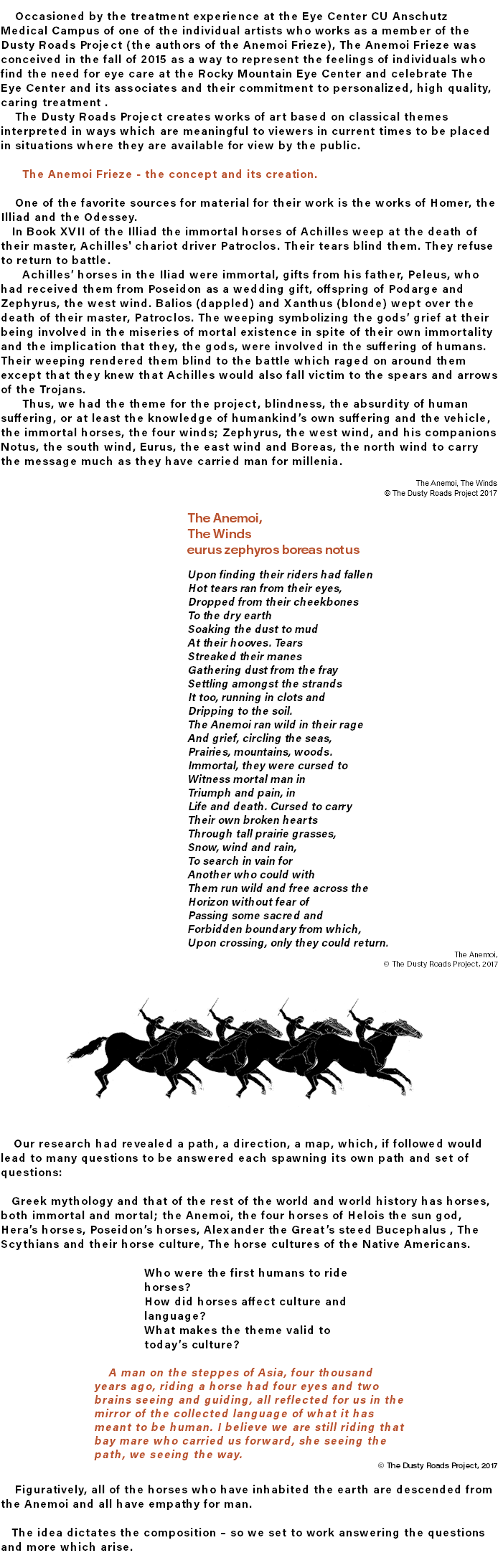 &nbsp;Occasioned by the treatment experience at the Eye Center CU Anschutz Medical Campus of one of the individual artists who works as a member of the Dusty Roads Project (the authors of the Anemoi Frieze), The Anemoi Frieze was conceived in the fall of 2015 as a way to represent the feelings of individuals who find the need for eye care at the Rocky Mountain Eye Center and celebrate The Eye Center and its associates and their commitment to personalized, high quality, caring treatment . The Dusty Roads Project creates works of art based on classical themes interpreted in ways which are meaningful to viewers in current times to be placed in situations where they are available for view by the public. The Anemoi Frieze - the concept and its creation. One of the favorite sources for material for their work is the works of Homer, the Illiad and the Odessey. In Book XVII of the Illiad the immortal horses of Achilles weep at the death of their master, Achilles' chariot driver Patroclos. Their tears blind them. They refuse to return to battle. Achilles’ horses in the Iliad were immortal, gifts from his father, Peleus, who had received them from Poseidon as a wedding gift, offspring of Podarge and Zephyrus, the west wind. Balios (dappled) and Xanthus (blonde) wept over the death of their master, Patroclos. The weeping symbolizing the gods’ grief at their being involved in the miseries of mortal existence in spite of their own immortality and the implication that they, the gods, were involved in the suffering of humans. Their weeping rendered them blind to the battle which raged on around them except that they knew that Achilles would also fall victim to the spears and arrows of the Trojans. Thus, we had the theme for the project, blindness, the absurdity of human suffering, or at least the knowledge of humankind’s own suffering and the vehicle, the immortal horses, the four winds; Zephyrus, the west wind, and his companions Notus, the south wind, Eurus, the east wind and Boreas, the north wind to carry the message much as they have carried man for millenia. The Anemoi, The Winds © The Dusty Roads Project 2017 The Anemoi, The Winds eurus zephyros boreas notus Upon finding their riders had fallen Hot tears ran from their eyes, Dropped from their cheekbones To the dry earth Soaking the dust to mud At their hooves. Tears Streaked their manes Gathering dust from the fray Settling amongst the strands It too, running in clots and Dripping to the soil. The Anemoi ran wild in their rage And grief, circling the seas, Prairies, mountains, woods. Immortal, they were cursed to Witness mortal man in Triumph and pain, in Life and death. Cursed to carry Their own broken hearts Through tall prairie grasses, Snow, wind and rain, To search in vain for Another who could with Them run wild and free across the Horizon without fear of Passing some sacred and Forbidden boundary from which, Upon crossing, only they could return. The Anemoi, © The Dusty Roads Project, 2017 ﷯ Our research had revealed a path, a direction, a map, which, if followed would lead to many questions to be answered each spawning its own path and set of questions: Greek mythology and that of the rest of the world and world history has horses, both immortal and mortal; the Anemoi, the four horses of Helois the sun god, Hera’s horses, Poseidon’s horses, Alexander the Great’s steed Bucephalus , The Scythians and their horse culture, The horse cultures of the Native Americans. Who were the first humans to ride horses? How did horses affect culture and language? What makes the theme valid to today’s culture? A man on the steppes of Asia, four thousand years ago, riding a horse had four eyes and two brains seeing and guiding, all reflected for us in the mirror of the collected language of what it has meant to be human. I believe we are still riding that bay mare who carried us forward, she seeing the path, we seeing the way. © The Dusty Roads Project, 2017 Figuratively, all of the horses who have inhabited the earth are descended from the Anemoi and all have empathy for man. The idea dictates the composition – so we set to work answering the questions and more which arise.